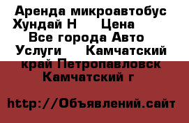 Аренда микроавтобус Хундай Н1  › Цена ­ 50 - Все города Авто » Услуги   . Камчатский край,Петропавловск-Камчатский г.